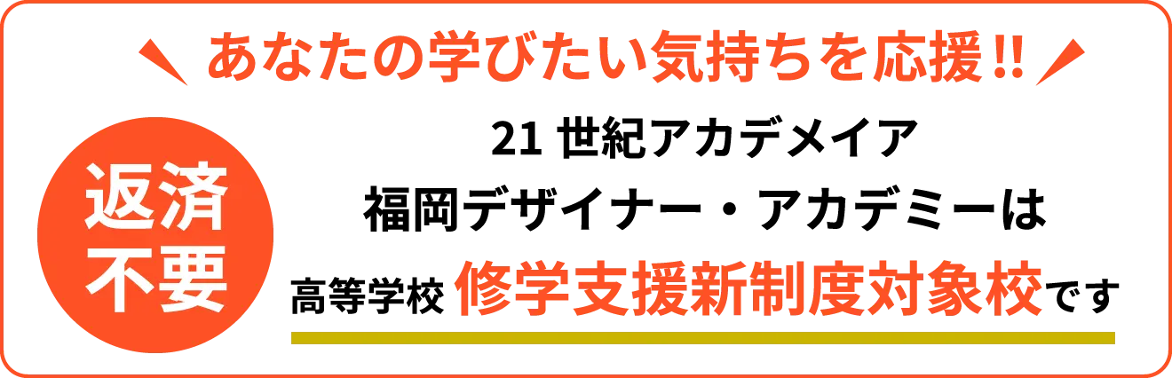 あなたの学びたい気持ちを応援!! 21世紀アカデメイア福岡デザイナー・アカデミーは高等学校 修学支援新制度対象校です